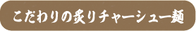 こだわりの炙りチャーシュー麺